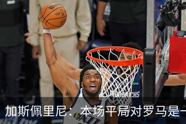 加斯佩里尼：本场平局对罗马是一针强心剂，巴列尔迪是很大的补强