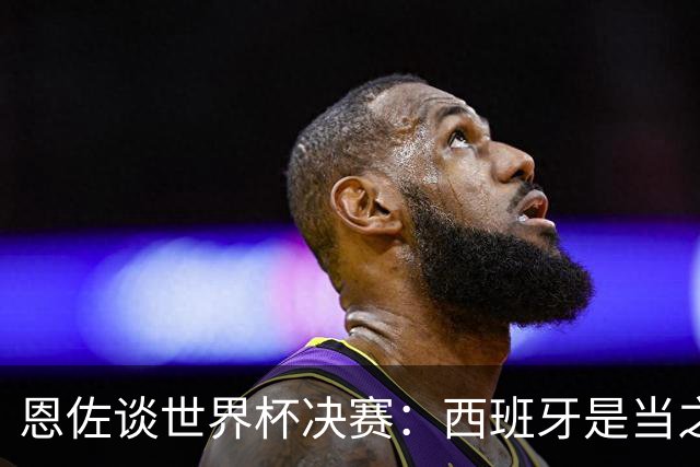 恩佐谈世界杯决赛：西班牙是当之无愧冠军 被罚下至今仍是心结