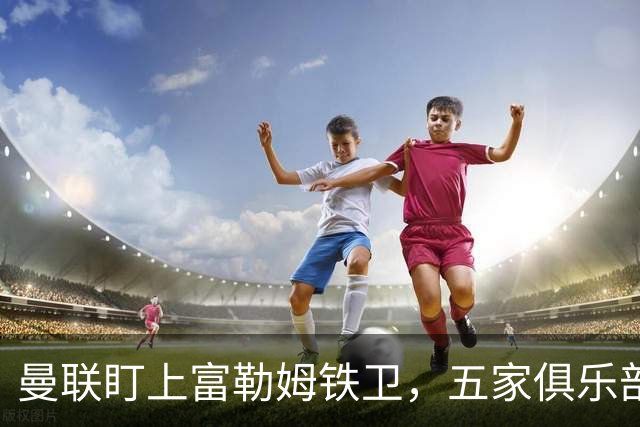 曼联盯上富勒姆铁卫，五家俱乐部同时抢人