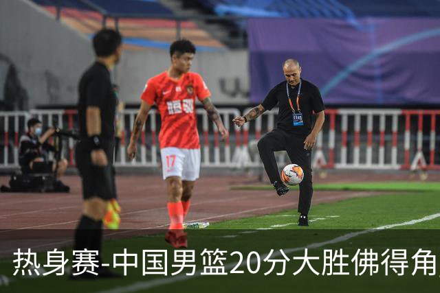 热身赛-中国男篮20分大胜佛得角 崔永熙18分
