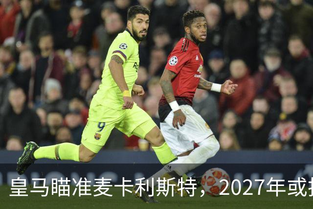 皇马瞄准麦卡利斯特，2027年或抢利物浦核心