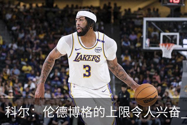 科尔：伦德博格的上限令人兴奋 我大概仍能指出10处他犯错的回合