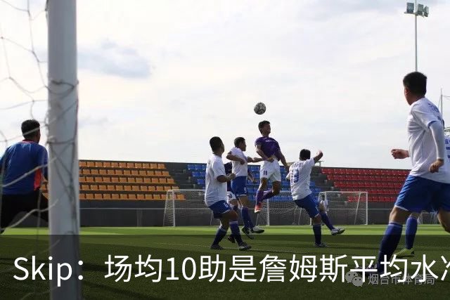 Skip：场均10助是詹姆斯平均水准，但马克西没向他妥协球权